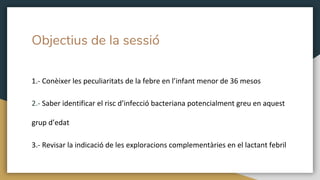 Objectius de la sessió
1.- Conèixer les peculiaritats de la febre en l’infant menor de 36 mesos
2.- Saber identificar el risc d’infecció bacteriana potencialment greu en aquest
grup d’edat
3.- Revisar la indicació de les exploracions complementàries en el lactant febril
 