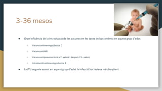 3-36 mesos
● Gran influència de la introducció de les vacunes en les taxes de bacterièmia en aquest grup d’edat:
○ Vacuna antimeningocòccica C
○ Vacuna antiHiB
○ Vacuna antipneumocòccica 7- valent i després 13 - valent
○ Introducció antimeningocòccica B
● La ITU segueix essent en aquest grup d’edat la infecció bacteriana més freqüent
 