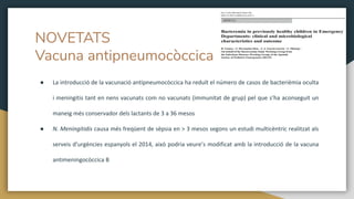 NOVETATS
Vacuna antipneumocòccica
● La introducció de la vacunació antipneumocòccica ha reduït el número de casos de bacterièmia oculta
i meningitis tant en nens vacunats com no vacunats (immunitat de grup) pel que s’ha aconseguit un
maneig més conservador dels lactants de 3 a 36 mesos
● N. Meningitidis causa més freqüent de sèpsia en > 3 mesos segons un estudi multicèntric realitzat als
serveis d’urgències espanyols el 2014, això podria veure’s modificat amb la introducció de la vacuna
antimeningocòccica B
 