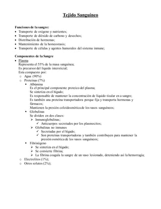 Tejido Sanguíneo
Funciones de la sangre:
 Transporte de oxígeno y nutrientes;
 Transporte de dióxido de carbono y desechos;
 Distribución de hormonas;
 Mantenimiento de la homeostasis;
 Transporte de células y agentes humorales del sistema inmune;
Componentes de la Sangre
 Plasma
Representa el 55% de la masa sanguínea;
Es precursor del líquido intersticial;
Esta compuesto por:
o Agua (90%)
o Proteínas (7%)
 Albúmina
Es el principal componente proteico del plasma;
Se sintetiza en el hígado;
Es responsable de mantener la concentración de líquido tisular en a sangre;
Es también una proteína transportadora porque fija y transporta hormonas y
fármacos;
Mantienen la presión coloidosmóticade los vasos sanguíneos;
 Globulinas
Se dividen en dos clases:
 Inmunoglobulinas;
 Anticuerpos secretados por los plasmocitos;
 Globulinas no inmunes
 Secretadas por el hígado;
 Son proteínas transportadoras y también contribuyen para mantener la
presión osmótica de los vasos sanguíneos;
 Fibrinógeno
 Se sintetiza en el hígado;
 Se convierte fibrina;
 La fibrina coagula la sangre de un vaso lesionado, deteniendo así la hemorragia;
o Electrolitos (1%);
o Otros solutos (2%);
 