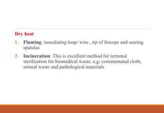 Dry heat
1. Flaming: inoculating loop/ wire , tip of forceps and searing
spatulas
2. Incineration: This is excellent method for terminal
sterilisation for biomedical waste. e,g; contaminated cloth,
animal waste and pathological materials
 