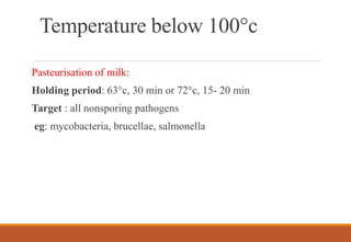 Temperature below 100°c
Pasteurisation of milk:
Holding period: 63°c, 30 min or 72°c, 15- 20 min
Target : all nonsporing pathogens
eg: mycobacteria, brucellae, salmonella
 
