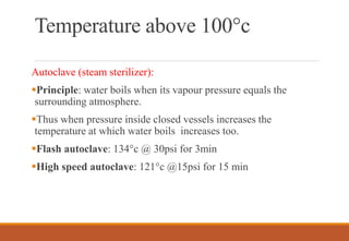 Temperature above 100°c
Autoclave (steam sterilizer):
Principle: water boils when its vapour pressure equals the
surrounding atmosphere.
Thus when pressure inside closed vessels increases the
temperature at which water boils increases too.
Flash autoclave: 134°c @ 30psi for 3min
High speed autoclave: 121°c @15psi for 15 min
 