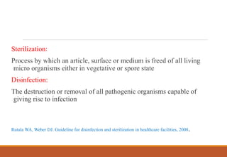 Sterilization:
Process by which an article, surface or medium is freed of all living
micro organisms either in vegetative or spore state
Disinfection:
The destruction or removal of all pathogenic organisms capable of
giving rise to infection
Rutala WA, Weber DJ. Guideline for disinfection and sterilization in healthcare facilities, 2008.
 