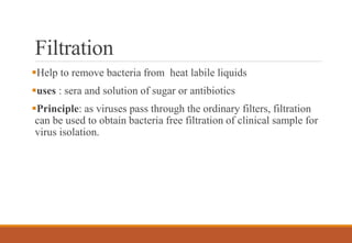 Filtration
Help to remove bacteria from heat labile liquids
uses : sera and solution of sugar or antibiotics
Principle: as viruses pass through the ordinary filters, filtration
can be used to obtain bacteria free filtration of clinical sample for
virus isolation.
 