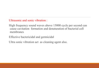 Ultrasonic and sonic vibration :
High frequency sound waves above 15000 cycle per second can
cause cavitation formation and denaturation of bacterial cell
membranes
Effective bactericidal and germicidal
Ultra sonic vibration act as cleaning agent also.
 