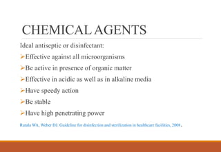 CHEMICALAGENTS
Ideal antiseptic or disinfectant:
Effective against all microorganisms
Be active in presence of organic matter
Effective in acidic as well as in alkaline media
Have speedy action
Be stable
Have high penetrating power
Rutala WA, Weber DJ. Guideline for disinfection and sterilization in healthcare facilities, 2008.
 