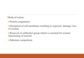 Mode of action:
Protein coagulation
Disruption of cell membrane resulting in exposure, damage/ loss
of content
Removal of sulfhydryl group which is essential for normal
functioning of enzyme
Substrate competition
 