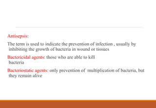 Antisepsis:
The term is used to indicate the prevention of infection , usually by
inhibiting the growth of bacteria in wound or tissues
Bactericidal agents: those who are able to kill
bacteria
Bacteriostatic agents: only prevention of multiplication of bacteria, but
they remain alive
 
