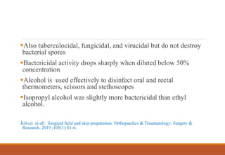 Also tuberculocidal, fungicidal, and virucidal but do not destroy
bacterial spores
Bactericidal activity drops sharply when diluted below 50%
concentration
Alcohol is used effectively to disinfect oral and rectal
thermometers, scissors and stethoscopes
Isopropyl alcohol was slightly more bactericidal than ethyl
alcohol.
Jolivet et all . Surgical field and skin preparation. Orthopaedics & Traumatology: Surgery &
Research. 2019 ;105(1):S1-6.
 