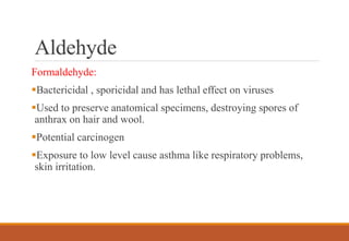 Aldehyde
Formaldehyde:
Bactericidal , sporicidal and has lethal effect on viruses
Used to preserve anatomical specimens, destroying spores of
anthrax on hair and wool.
Potential carcinogen
Exposure to low level cause asthma like respiratory problems,
skin irritation.
 