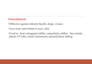 Gluteraldehyde:
Effective against tubercle bacilli, fungi, viruses
Less toxic and irritant to eyes, skin
Used to treat corrugated rubber ,anaesthetic rubber , face masks,
plastic ET tube, metal instruments and polythene tubing.
 