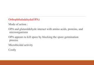 Orthophthaladehyde(OPA)
Mode of action :
OPA and glutaraldehyde interact with amino acids, proteins, and
microorganisms
OPA appears to kill spore by blocking the spore germination
process
Microbicidal activity
Costly
 