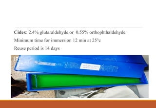 Cidex: 2.4% glutaraldehyde or 0.55% orthophthaldehyde
Minimum time for immersion 12 min at 25°c
Reuse period is 14 days
 