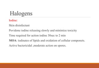 Halogens
Iodine:
Skin disinfectant
Povidone iodine releasing slowly and minimize toxicity
Time required for action iodine 30sec to 2 min
MOA: iodinates of lipids and oxidation of cellular componets.
Active bactericidal ,moderate action on spores.
 