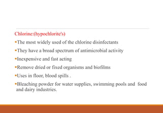 Chlorine:(hypochlorite's)
The most widely used of the chlorine disinfectants
They have a broad spectrum of antimicrobial activity
Inexpensive and fast acting
Remove dried or fixed organisms and biofilms
Uses in floor, blood spills .
Bleaching powder for water supplies, swimming pools and food
and dairy industries.
 
