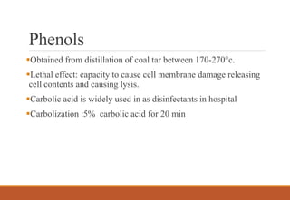 Phenols
Obtained from distillation of coal tar between 170-270°c.
Lethal effect: capacity to cause cell membrane damage releasing
cell contents and causing lysis.
Carbolic acid is widely used in as disinfectants in hospital
Carbolization :5% carbolic acid for 20 min
 
