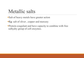Metallic salts
Salt of heavy metals have greater action
Eg: salt of sliver , copper and mercury
Protein coagulant and have capacity to combine with free
sulhydry group of cell enzymes.
 