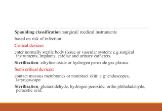 Spaulding classification :surgical/ medical instruments
based on risk of infection
Critical devices:
enter normally sterile body tissue or vascular system: e.g surgical
instruments, implants, cardiac and urinary catheters.
Sterilisation: ethyline oxide or hydrogen peroxide gas plasma
Semi critical devices:
contact mucous membranes or nonintact skin: e.g: endoscopes,
laryngoscope.
Sterilisation: glutaraldehyde, hydrogen peroxide, ortho phthaladehyde,
peracetic acid.
 