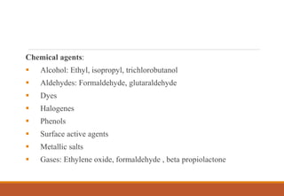 Chemical agents:
 Alcohol: Ethyl, isopropyl, trichlorobutanol
 Aldehydes: Formaldehyde, glutaraldehyde
 Dyes
 Halogenes
 Phenols
 Surface active agents
 Metallic salts
 Gases: Ethylene oxide, formaldehyde , beta propiolactone
 