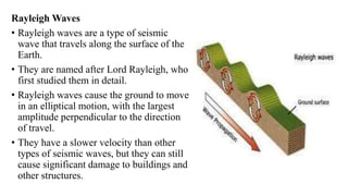 Rayleigh Waves
• Rayleigh waves are a type of seismic
wave that travels along the surface of the
Earth.
• They are named after Lord Rayleigh, who
first studied them in detail.
• Rayleigh waves cause the ground to move
in an elliptical motion, with the largest
amplitude perpendicular to the direction
of travel.
• They have a slower velocity than other
types of seismic waves, but they can still
cause significant damage to buildings and
other structures.
 