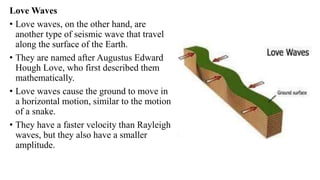 Love Waves
• Love waves, on the other hand, are
another type of seismic wave that travel
along the surface of the Earth.
• They are named after Augustus Edward
Hough Love, who first described them
mathematically.
• Love waves cause the ground to move in
a horizontal motion, similar to the motion
of a snake.
• They have a faster velocity than Rayleigh
waves, but they also have a smaller
amplitude.
 