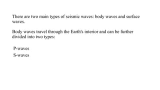 There are two main types of seismic waves: body waves and surface
waves.
Body waves travel through the Earth's interior and can be further
divided into two types:
P-waves
S-waves
 
