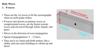 Body Waves
1. P-waves
• These are the 1st waves to hit the seismographs
when an earth quake strikes.
• P-waves also known as primary waves or
compressional waves, are the fastest seismic
waves and can travel through solids, liquids, and
gases.
• Moves in the direction of wave propagation.
• Speed of propoghation1.5 – 13 km/s.
• They move in a back-and-forth motion, like a
slinky, and can cause buildings to vibrate up and
down.
 