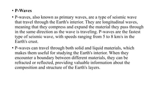 • P-Waves
• P-waves, also known as primary waves, are a type of seismic wave
that travel through the Earth's interior. They are longitudinal waves,
meaning that they compress and expand the material they pass through
in the same direction as the wave is traveling. P-waves are the fastest
type of seismic wave, with speeds ranging from 5 to 8 km/s in the
Earth's crust.
• P-waves can travel through both solid and liquid materials, which
makes them useful for studying the Earth's interior. When they
encounter a boundary between different materials, they can be
refracted or reflected, providing valuable information about the
composition and structure of the Earth's layers.
 