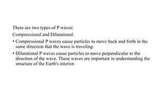 There are two types of P waves:
Compressional and Dilatational.
• Compressional P waves cause particles to move back and forth in the
same direction that the wave is traveling.
• Dilatational P waves cause particles to move perpendicular to the
direction of the wave. These waves are important in understanding the
structure of the Earth's interior.
 