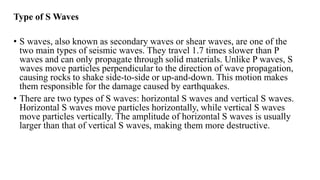 Type of S Waves
• S waves, also known as secondary waves or shear waves, are one of the
two main types of seismic waves. They travel 1.7 times slower than P
waves and can only propagate through solid materials. Unlike P waves, S
waves move particles perpendicular to the direction of wave propagation,
causing rocks to shake side-to-side or up-and-down. This motion makes
them responsible for the damage caused by earthquakes.
• There are two types of S waves: horizontal S waves and vertical S waves.
Horizontal S waves move particles horizontally, while vertical S waves
move particles vertically. The amplitude of horizontal S waves is usually
larger than that of vertical S waves, making them more destructive.
 