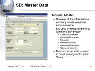 January 2007 (v1.0) The Rushmore Group, LLC 12
SD: Master Data
• Material Master
– Contains all the information a
company needs to manage
about a material
– It is used by most components
within the SAP system
• Sales and Distribution
• Materials Management
• Production
• Plant Maintenance
• Accounting/Controlling
• Quality Management
– Material master data is stored
in functional segments called
Views
 