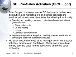 January 2007 (v1.0) The Rushmore Group, LLC 20
SD: Pre-Sales Activities (CRM Light)
• Sales Support is a component of SD that assists in the sales,
distribution, and marketing of a companies products and
services to its customers. It contains the following functionality:
– Creating and tracking customer contacts and communications
(sales activity)
• Phone call records
• On-site meeting
• Letters
• Campaign communication
– Implementing and tracking direct mailing, internet, and trade fair
campaigns based on customer attributes
• Pre-sales documents need to be managed within the presales
activities: Inquiries and Quotations. These documents help
identify possible sales related activity and determine sales
probability.
 