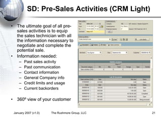 January 2007 (v1.0) The Rushmore Group, LLC 21
SD: Pre-Sales Activities (CRM Light)
• The ultimate goal of all pre-
sales activities is to equip
the sales technician with all
the information necessary to
negotiate and complete the
potential sale.
• Information needed:
– Past sales activity
– Past communication
– Contact information
– General Company info
– Credit limits and usage
– Current backorders
• 360º view of your customer
 