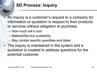 January 2007 (v1.0) The Rushmore Group, LLC 22
SD Process: Inquiry
• An inquiry is a customer’s request to a company for
information or quotation in respect to their products
or services without obligation to purchase.
– How much will it cost
– Material/Service availability
– May contain specific quantities and dates
• The inquiry is maintained in the system and a
quotation is created to address questions for the
potential customer.
 