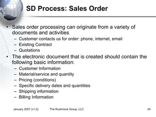 January 2007 (v1.0) The Rushmore Group, LLC 24
SD Process: Sales Order
• Sales order processing can originate from a variety of
documents and activities
– Customer contacts us for order: phone, internet, email
– Existing Contract
– Quotations
• The electronic document that is created should contain the
following basic information:
– Customer Information
– Material/service and quantity
– Pricing (conditions)
– Specific delivery dates and quantities
– Shipping information
– Billing Information
 