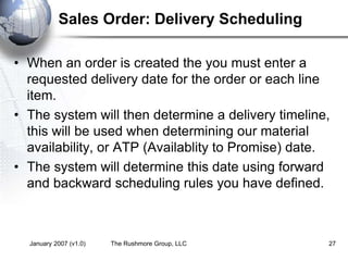 January 2007 (v1.0) The Rushmore Group, LLC 27
Sales Order: Delivery Scheduling
• When an order is created the you must enter a
requested delivery date for the order or each line
item.
• The system will then determine a delivery timeline,
this will be used when determining our material
availability, or ATP (Availablity to Promise) date.
• The system will determine this date using forward
and backward scheduling rules you have defined.
 