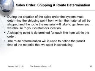 January 2007 (v1.0) The Rushmore Group, LLC 30
Sales Order: Shipping & Route Determination
• During the creation of the sales order the system must
determine the shipping point from which the material will be
shipped and the route the material will take to get from your
warehouse to your customers location.
• A shipping point is determined for each line item within the
order.
• The route determination will is used to define the transit
time of the material that we used in scheduling.
 