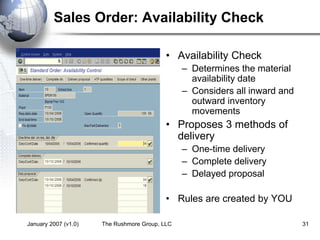 January 2007 (v1.0) The Rushmore Group, LLC 31
Sales Order: Availability Check
• Availability Check
– Determines the material
availability date
– Considers all inward and
outward inventory
movements
• Proposes 3 methods of
delivery
– One-time delivery
– Complete delivery
– Delayed proposal
• Rules are created by YOU
 