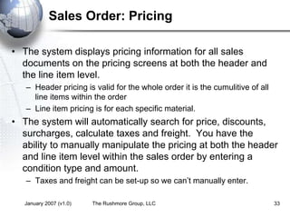 January 2007 (v1.0) The Rushmore Group, LLC 33
Sales Order: Pricing
• The system displays pricing information for all sales
documents on the pricing screens at both the header and
the line item level.
– Header pricing is valid for the whole order it is the cumulitive of all
line items within the order
– Line item pricing is for each specific material.
• The system will automatically search for price, discounts,
surcharges, calculate taxes and freight. You have the
ability to manually manipulate the pricing at both the header
and line item level within the sales order by entering a
condition type and amount.
– Taxes and freight can be set-up so we can’t manually enter.
 