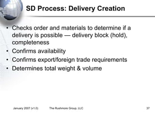January 2007 (v1.0) The Rushmore Group, LLC 37
SD Process: Delivery Creation
• Checks order and materials to determine if a
delivery is possible — delivery block (hold),
completeness
• Confirms availability
• Confirms export/foreign trade requirements
• Determines total weight & volume
 