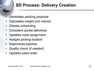 January 2007 (v1.0) The Rushmore Group, LLC 38
SD Process: Delivery Creation
• Generates packing proposal
• Calculates weight and volume
• Checks scheduling
• Considers partial deliveries
• Updates route assignment
• Assigns picking location
• Determines batches
• Quality check (if needed)
• Updates sales order
 