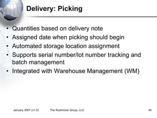 January 2007 (v1.0) The Rushmore Group, LLC 40
Delivery: Picking
• Quantities based on delivery note
• Assigned date when picking should begin
• Automated storage location assignment
• Supports serial number/lot number tracking and
batch management
• Integrated with Warehouse Management (WM)
 