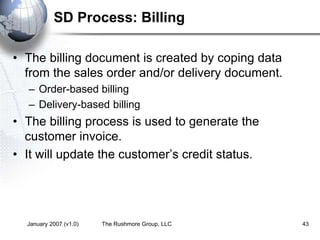 January 2007 (v1.0) The Rushmore Group, LLC 43
SD Process: Billing
• The billing document is created by coping data
from the sales order and/or delivery document.
– Order-based billing
– Delivery-based billing
• The billing process is used to generate the
customer invoice.
• It will update the customer’s credit status.
 
