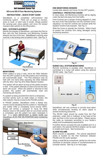 StandDownTM
SD-4 and SD-5 Floor Monitoring Systems
INSTRUCTIONS – QUICK START GUIDE
StandDown is a completely self-contained bed
monitoring system. There are no plugs to connect,
wires to route, or alert units to locate. Simply position
the sensing pad, place patient, and move the tamper
resistant slide selector to the ON position.
BED – SYSTEM PLACEMENT
Identify the topside of StandDown, and place the Pad on
floor with the Pad Extension and Monitoring Controls
towards the foot of the bed. StandDown’s sensing area
must be in the landing area of patient’s feet. See Fig. A
MONITORING
When patient is lying in bed, move the Slide Selector
from the OFF position to the ON position and monitoring
will automatically begin. The Pad extension may be
held with one hand while operating the Slide Selector
with the other. See Fig. B for Slide Selector location.
The system will not alarm as long as the patient remains
in bed. If the patient attempts to stand and exit the bed,
alarm will sound. When the patient is returned to bed
position, the system will automatically reset and
monitoring will resume.
If a patient is being escorted from bed to a temporary
non-bed activity such as toilet duties or shower, the
slide selector may be moved to the PAUSE position.
In PAUSE position, StandDown emits a steady low-
volume sound indicating that the system is “standing by”
and neither (ON) or completely out-of service (OFF).
Pause will remind a caregiver to move the Slide
Selector back to ON position after an out-of-bed activity
is completed, and the patient has been resituated in
bed. It is VERY IMPORTANT to MAKE SURE that
StandDown IS IN THE ON POSITION when monitoring
a patient.
END MONITORING SESSION
Locate slide selector and move it to the OFF position.
CONTROLS - PROTECTIVE COVER
In most cases, the Monitoring Controls will be slightly
under the bed and away from foot traffic.
If the Controls are in danger of being stepped on, slide
the end of the Pad Extension into the Controls Cover,
adjusting it so that the controls are covered while the
speaker remains fully exposed. See Fig. C.
Slide the Cover to operate the Controls. Slide it back
to protect the Controls from being damaged during
monitoring sessions.
NURSE CALL SYSTEM MONITORING
Remote monitoring is possible when StandDown is
connected to a nurse call station using the optional
SD-NC cable. See Fig D.
StandDown will now continue to provide local alarm
while simultaneously sending an alarm signal to
central monitoring personnel.
The SD-NC cable should be routed from the Pad
extension, under bed or mattress, to the head of the
bed, and then to the nurse call station. Please secure
the cable as necessary according to your facility’s
safety and housekeeping requirements
If another device occupies the only available port on a
wall station, the optional SD-NCA adapter can be used
to enable dual inputs. See Accessories.
ALARM VOLUME
Alarm volume is adjustable. The volume adjustment
screw is located on the Pad Extension between
PAUSE and the audio speaker.
Using a small flat tip screwdriver, gently turn the screw
clockwise to decrease volume or counterclockwise to
increase volume. See Fig. E on next page.
Fig. D
Fig. A
Fig. B
Slide Selector
PAUSE
ON
OFF
Monitoring
Controls
Pad Extension
Fig. C
Speaker
Controls Cover
SD-NC
Nb
 