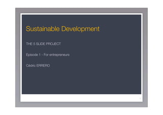 Sustainable Development

THE 5 SLIDE PROJECT


Episode 1 - For entrepreneurs


Cédric ERRERO




                                1
 