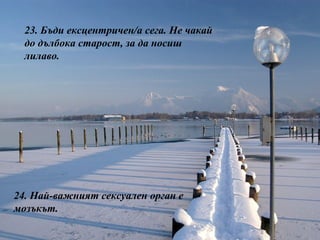 23.  Бъди ексцентричен/а сега. Не чакай до дълбока старост, за да носиш лилаво. 24.  Най-важният сексуален орган е мозъкът. 