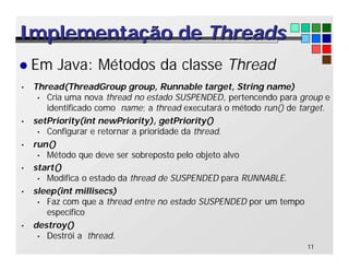 11
Implementação de
Implementação de Threads
Threads
l Em Java: Métodos da classe Thread
• Thread(ThreadGroup group, Runnable target, String name)
• Cria uma nova thread no estado SUSPENDED, pertencendo para group e
identificado como name; a thread executará o método run() de target.
• setPriority(int newPriority), getPriority()
• Configurar e retornar a prioridade da thread.
• run()
• Método que deve ser sobreposto pelo objeto alvo
• start()
• Modifica o estado da thread de SUSPENDED para RUNNABLE.
• sleep(int millisecs)
• Faz com que a thread entre no estado SUSPENDED por um tempo
específico
• destroy()
• Destrói a thread.
 