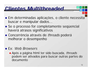 12
Clientes
Clientes Multithreaded
Multithreaded
l Em determinadas aplicações, o cliente necessita
buscar e manipular dados...
l Se o processo for completamente seqüencial
haverá atrasos significativos
l Concorrência através de threads poderá
melhorar o desempenho
l Ex: Web Browsers
l Após a página html ter sido buscada, threads
podem ser ativados para buscar outras partes do
documento
 