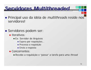 13
Servidores
Servidores Multithreaded
Multithreaded
l Principal uso da idéia de multithreads reside nos
servidores!
l Servidores podem ser:
l Iterativos:
l Ex: Servidor de Arquivos
l Espera por requisições...
l Processa a requisição
l Envia a resposta
l Concorrentes:
l Recebe a requisição e “passa” a tarefa para uma thread
 
